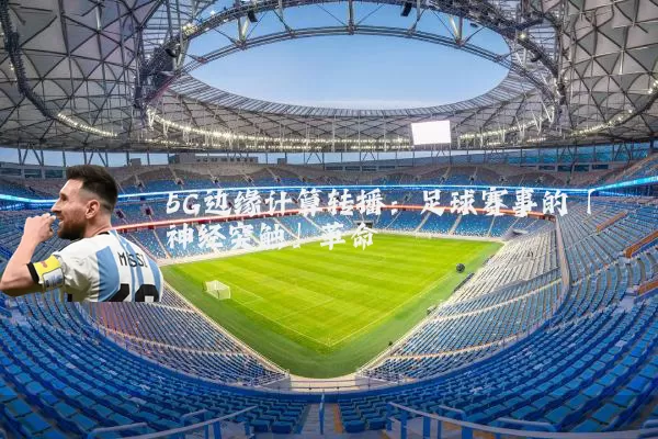 5G边缘计算转播:足球赛事的「神经突触」革命